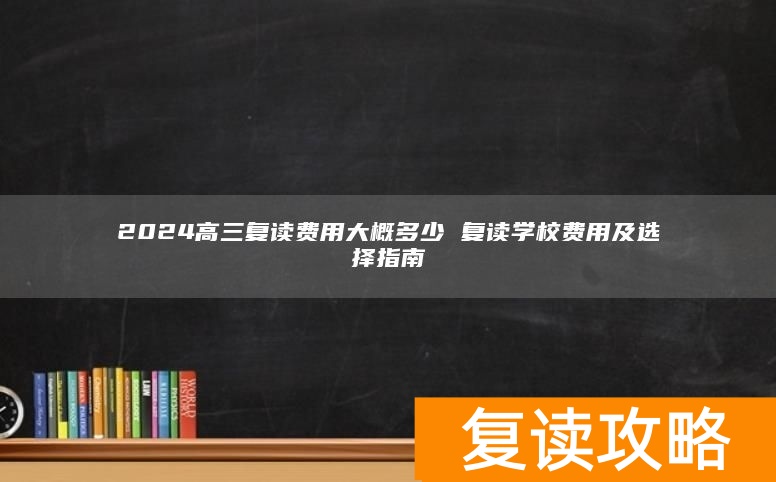 2024高三复读费用大概多少 复读学校费用及选择指南