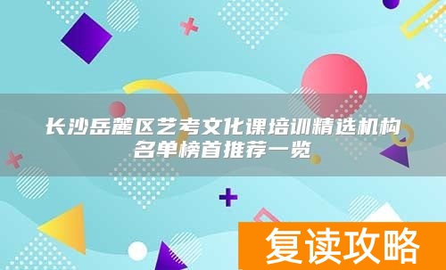 长沙岳麓区艺考文化课培训精选机构名单榜首推荐一览