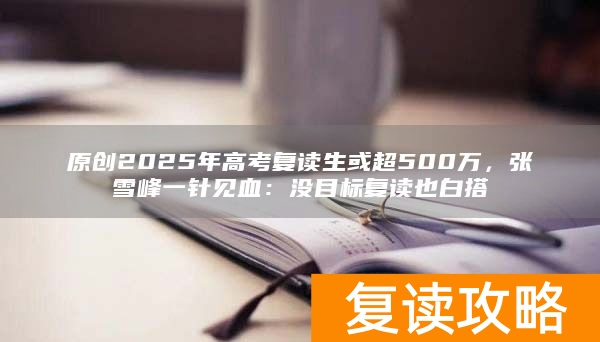 原创2025年高考复读生或超500万，张雪峰一针见血：没目标复读也白搭