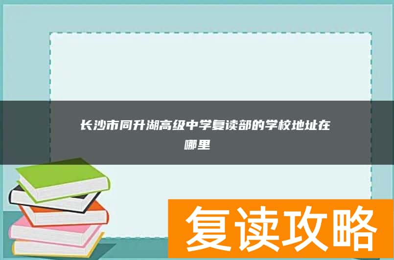 ​ 长沙市同升湖高级中学复读部的学校地址在哪里