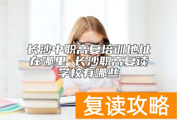 长沙中职高复培训地址在哪里 长沙职高复读学校有哪些