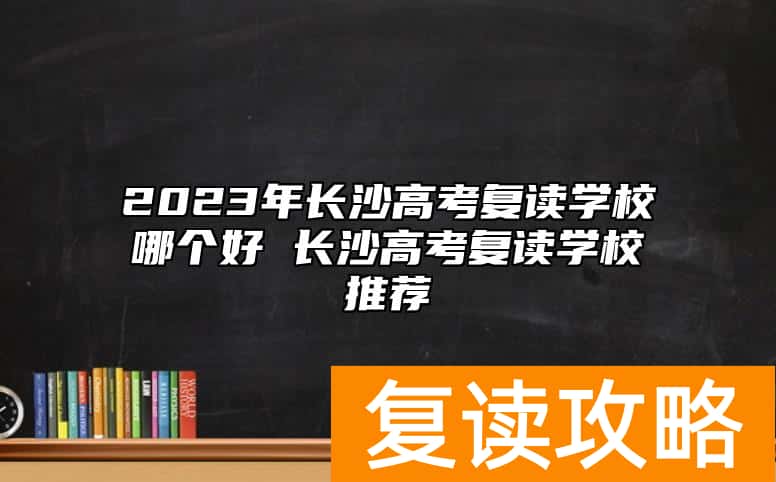 2023年长沙高考复读学校哪个好 长沙高考复读学校推荐